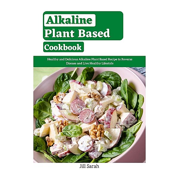 Alkaline Plant Based Cookbook : Healthy and Delicious Alkaline Plant Based Recipe to Reverse Disease and Live Healthy Lifestyle, Jill Sarah