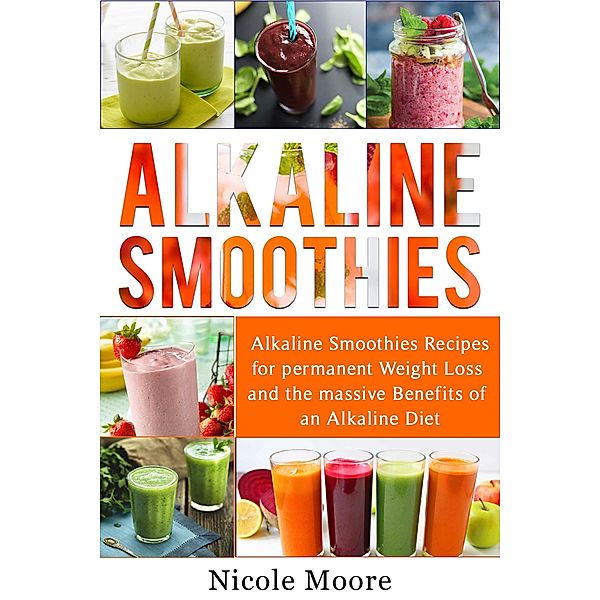 Alkaline Smoothies: Alkaline Smoothies Recipes For Permanent Weight Loss and the Massive Benefits of an Alkaline Diet, Nicole Moore