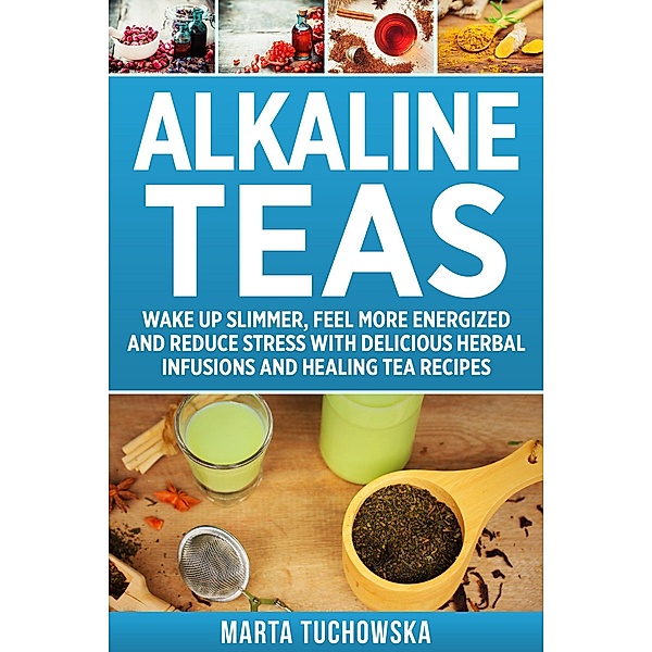 Alkaline Teas: Wake Up Slimmer, Feel More Energized and Reduce Stress with Delicious Herbal Infusions and Healing Tea Recipes (Alkaline Lifestyle, #7) / Alkaline Lifestyle, Marta Tuchowska