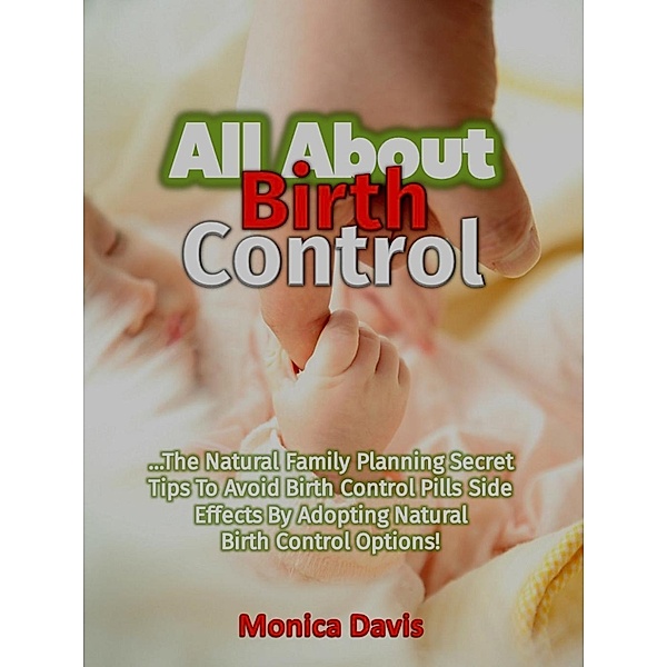 All About Birth Control: The Natural Family Planning Secret Tips To Avoid Birth Control Pills Side Effects By Adopting Natural Birth Control Options!, Monica Davis