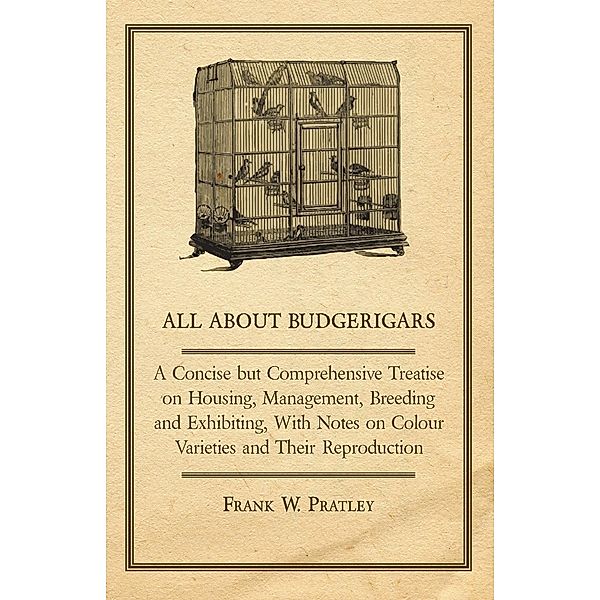 All about Budgerigars - A Concise But Comprehensive Treatise on Housing, Management, Breeding and Exhibiting, with Notes on Colour Varieties and Their, Frank W. Pratley