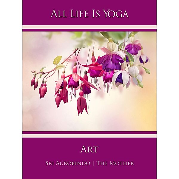 All Life Is Yoga: Art, Sri Aurobindo, The Mother (d. i. Mira Alfassa)