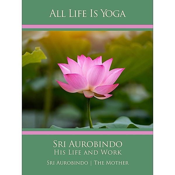 All Life Is Yoga: Sri Aurobindo - His Life and Work, Sri Aurobindo, The (d. i. Mira Alfassa) Mother