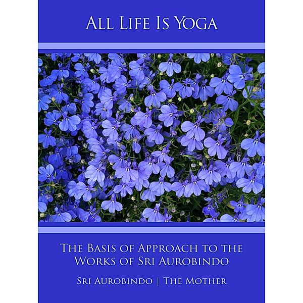 All Life Is Yoga: The Basis of Approach to the Works of Sri Aurobindo, Sri Aurobindo, The (d. i. Mira Alfassa) Mother
