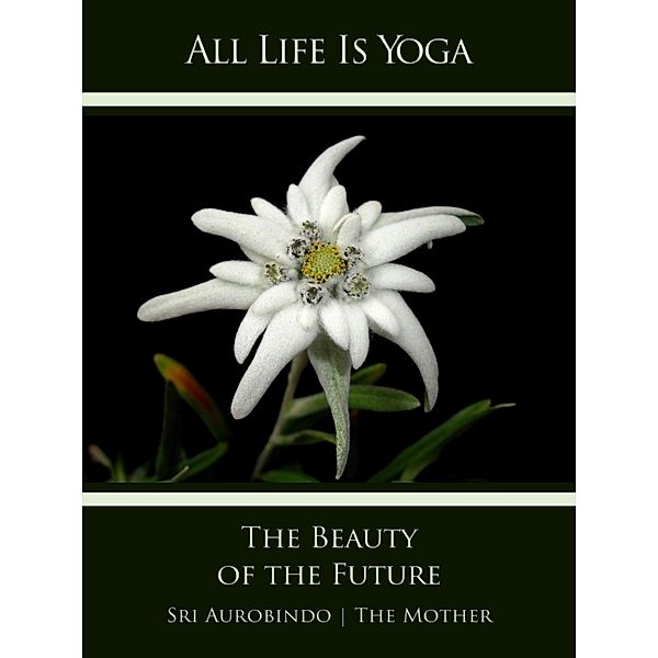 All Life Is Yoga: The Beauty of the Future, Sri Aurobindo, The (d. i. Mira Alfassa) Mother