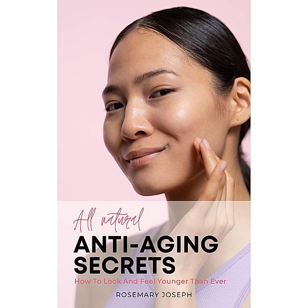 All Natural Anti-Aging Secrets - How To Look And Feel Younger Than Ever, Rosemary Joseph