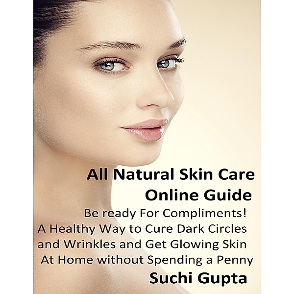 All Natural Skin Care Online Guide: A Healthy Way to Cure Dark Circles and Wrinkles and Get Glowing Skin At Home Without Spending a Penny!, Suchi Gupta