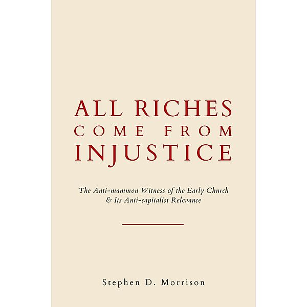 All Riches Come From Injustice: The Anti-mammon Witness of the Early Church & Its Anti-capitalist Relevance, Stephen D Morrison