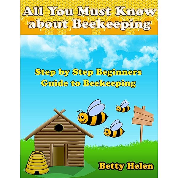 All You Must Know About Beekeeping: Step By Step Beginners Guide to Beekeeping, Betty Helen
