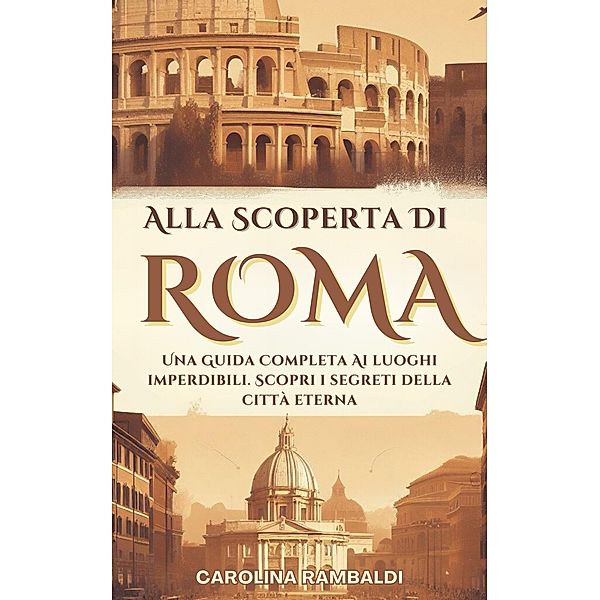 Alla Scoperta Di Roma - Una Guida Completa Ai Luoghi Imperdibili. Scopri i Segreti Della Città Eterna, Carolina Rambaldi