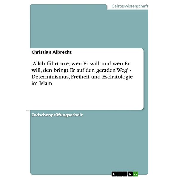 'Allah führt irre, wen Er will, und wen Er will, den bringt Er auf den geraden Weg' - Determinismus, Freiheit und Eschatologie im Islam, Christian Albrecht