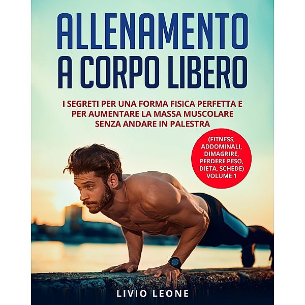 Allenamento a corpo libero: I segreti per una forma fisica perfetta e per aumentare la massa muscolare senza andare in palestra. (Fitness, addominali, dimagrire, perdere peso, dieta, schede) Volume 1, Livio Leone