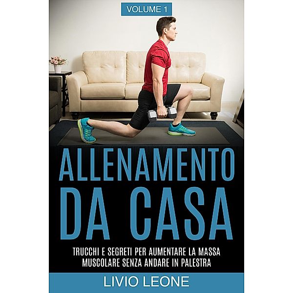 Allenamento da casa: Trucchi e segreti per aumentare la massa muscolare senza andare in palestra (allenamento a corpo libero, addominali, esercizio fisico, dimagrire, fitness, perdere peso). Volume 1, Livio Leone