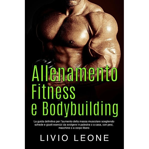 Allenamento, fitness e bodybuilding: La guida definitiva per l'aumento della massa muscolare scegliendo schede e giusti esercizi da svolgere in palestra o a casa, con pesi, macchine o a corpo libero, Livio Leone