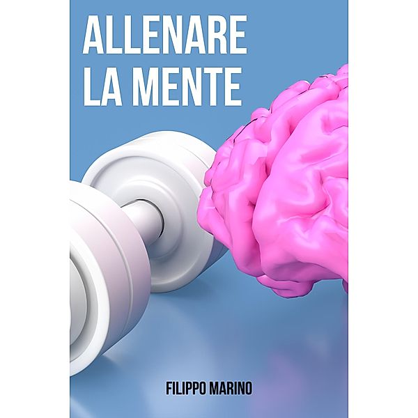 Allenare la Mente: Metodi per allenare la mente: Le tecniche appropriate per migliorare la memoria e la concentrazione come aumentare la fiducia in se stessi e migliorare la concentrazione, Filippo Marino