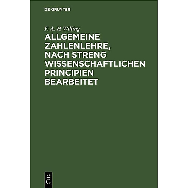 Allgemeine Zahlenlehre, nach streng wissenschaftlichen Principien bearbeitet, F. A. H Willing
