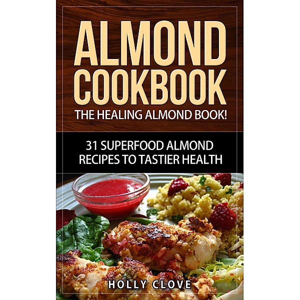 Almond Cookbook: The Healing Almond Book! 31 Superfood Almond Recipes to Tastier Health for Breakfast, Lunch, Dinner & Dessert (Almond Flour Recipes, Almond Butter, Almonds Cookbook, Raw Almonds, Sliced Almonds, Roasted Almonds) / Almond Flour Recipes, Almond Butter, Almonds Cookbook, Raw Almonds, Sliced Almonds, Roasted Almonds, Holly Clove