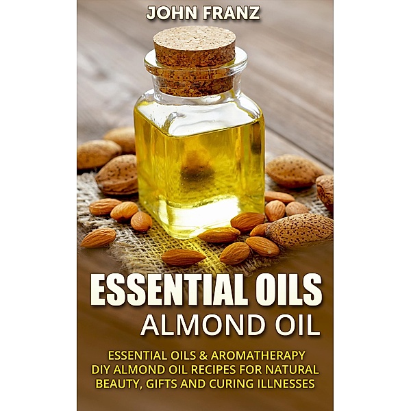 Almond Oil - Amazing All Natural Almond Oil Recipes For Beauty, Gifts, Health and More!, John Franz