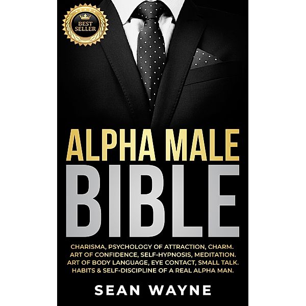 Alpha Male Bible: Charisma, Psychology of Attraction, Charm. Art of Confidence, Self-Hypnosis, Meditation. Art of Body Language, Eye Contact, Small Talk. Habits & Self-Discipline of a Real Alpha Man. / Alpha Male, Sean Wayne