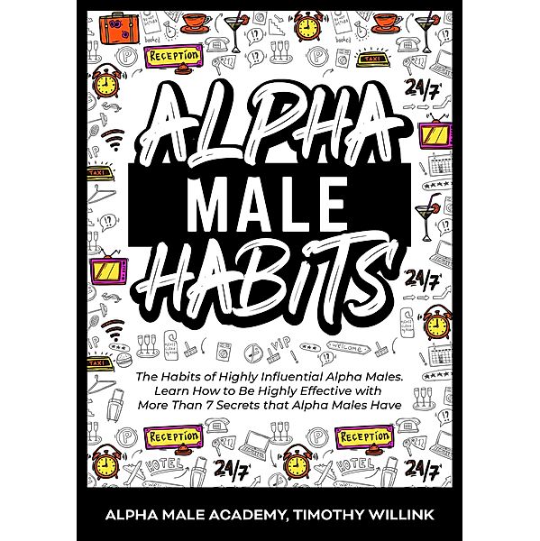 Alpha Male Habits: The Habits of Highly Influential Alpha Males. Learn How to Be Highly Effective with More Than 7 Secrets that Alpha Males Have, Timothy Willink, Alpha Male Academy
