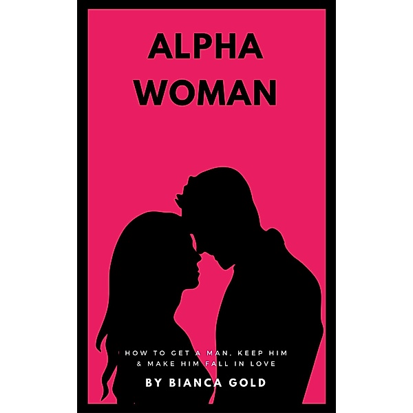 Alpha Woman: How to Get a Man, Keep Him and Make Him Fall in Love, Bianca Gold
