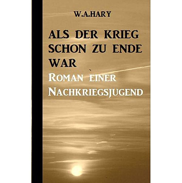 Als der Krieg schon zu Ende war: Ein Nachkriegsroman, W. A. Hary
