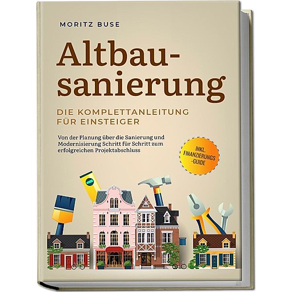 Altbausanierung - Die Komplettanleitung für Einsteiger: Von der Planung über die Sanierung und Modernisierung Schritt für Schritt zum erfolgreichen Projektabschluss - inkl. Finanzierungs-Guide, Moritz Buse