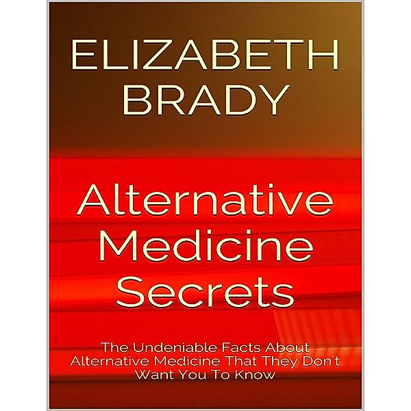 Alternative Medicine Secrets: The Undeniable Facts About Alternative Medicine That They Don't Want You to Know, Elizabeth Brady