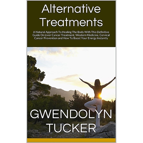 Alternative Treatments: A Natural Approach To Healing The Body With This Definitive Guide On Liver Cancer Treatment, Western Medicine, Cervical Cancer Prevention and How To Boost Your Energy Instantly, Gwendolyn Tucker