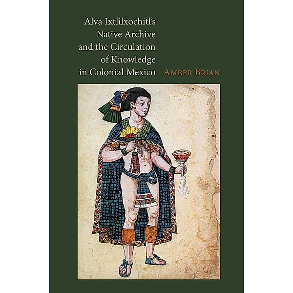 Alva Ixtlilxochitl's Native Archive and the Circulation of Knowledge in Colonial Mexico, Amber Brian
