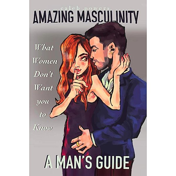 Amazing Masculinity: What Women Don't Want You to Know, Caleb Powers