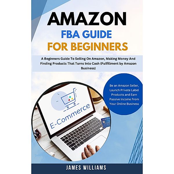 Amazon Fba Guide For Beginners : A Beginners Guide To Selling On Amazon, Making Money And Finding Products That Turns Into Cash (Fulfillment by Amazon Business), James Williams