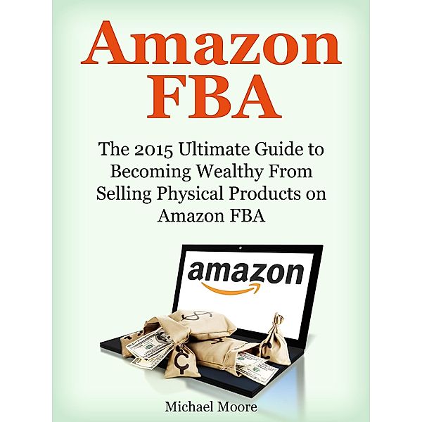 Amazon FBA: The 2015 Ultimate Guide to Becoming Wealthy From Selling Physical Products on Amazon FBA, Michael Moore