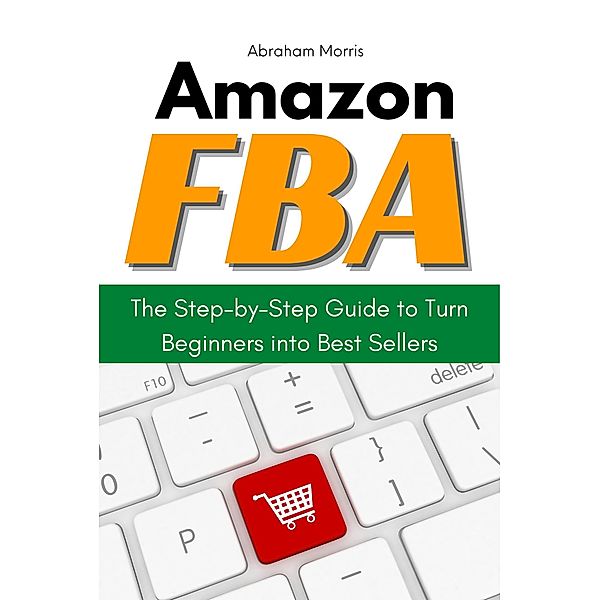 Amazon FBA: The Step-by-Step Guide to Turn Beginners into Best Sellers, Abraham Morris