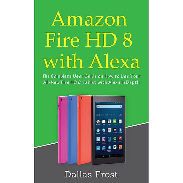 Amazon Fire HD 8 with Alexa: The Complete User Guide on How to Use Your All-New Fire HD 8 Tablet with Alexa in Depth, Dallas Frost