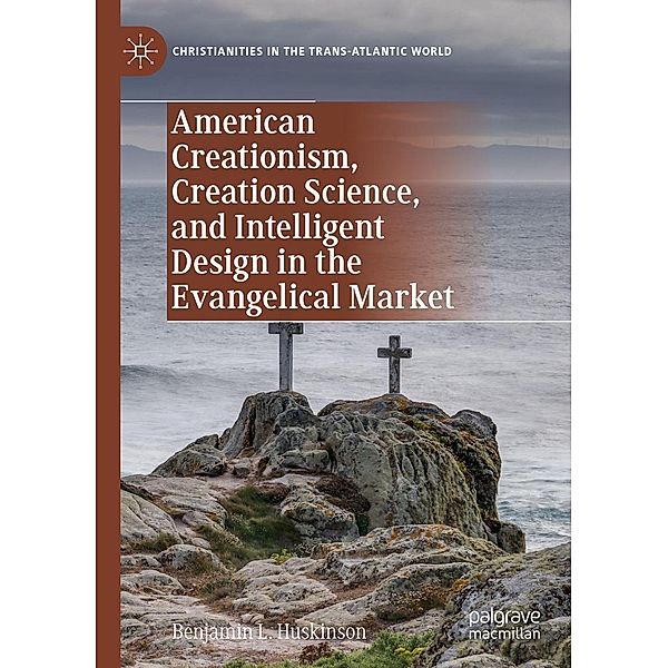 American Creationism, Creation Science, and Intelligent Design in the Evangelical Market / Christianities in the Trans-Atlantic World, Benjamin L. Huskinson