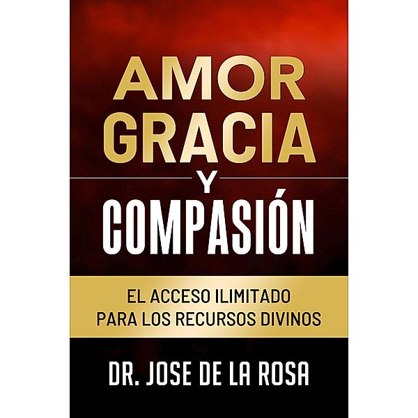 Amor Gracia y Compasion El Acceso Ilimitado para los Recursos Divinos, Jose de La Rosa