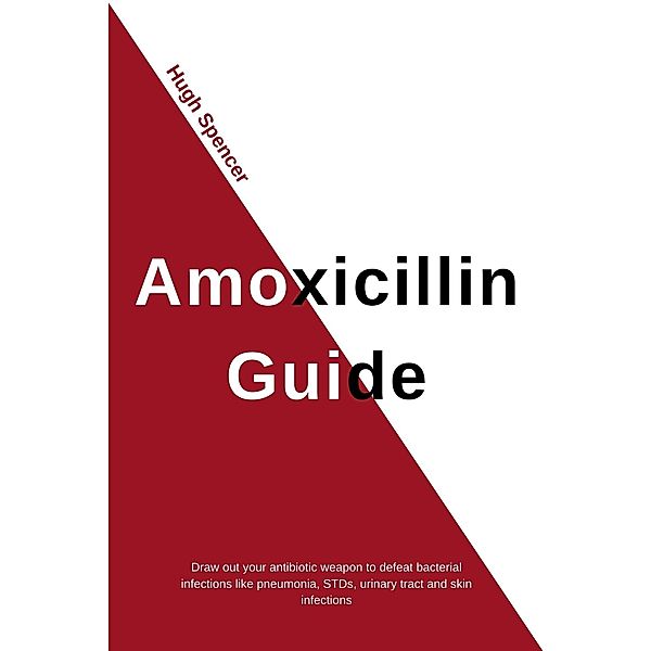 Amoxicillin Guide: Draw out your antibiotic weapon to defeat bacterial infections like pneumonia, STDs, urinary tract and skin infections, Hugh Spencer