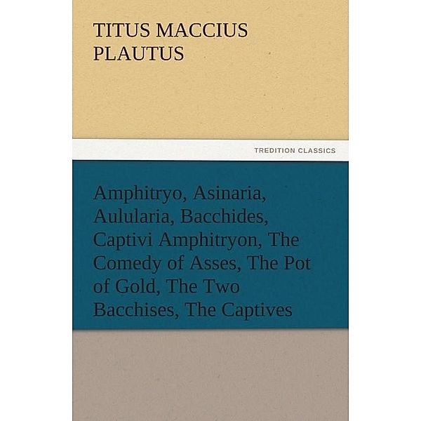 Amphitryo, Asinaria, Aulularia, Bacchides, Captivi Amphitryon, The Comedy of Asses, The Pot of Gold, The Two Bacchises, The Captives / tredition, Titus Maccius Plautus