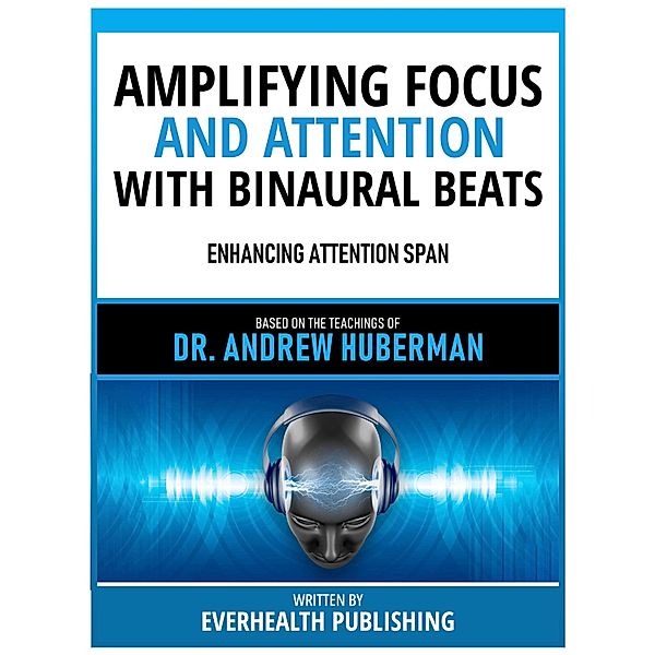 Amplifying Focus And Attention With Binaural Beats - Based On The Teachings Of Dr. Andrew Huberman, Everhealth Publishing