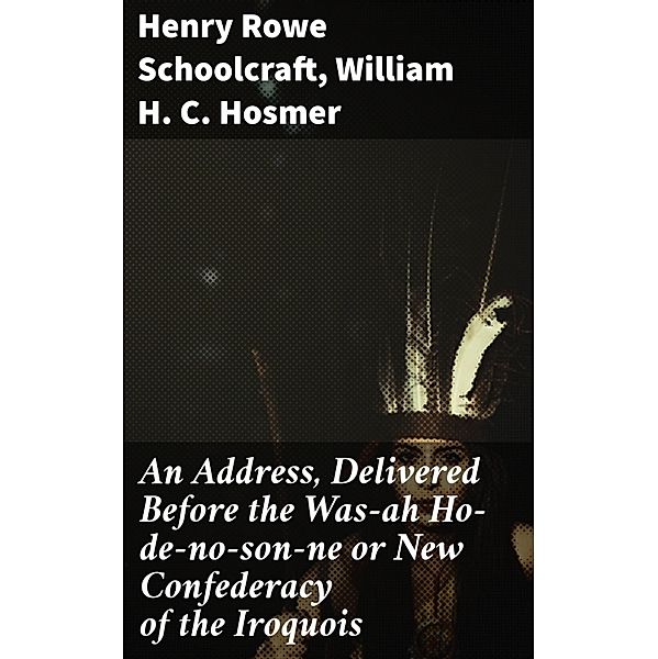 An Address, Delivered Before the Was-ah Ho-de-no-son-ne or New Confederacy of the Iroquois, Henry Rowe Schoolcraft, William H. C. Hosmer