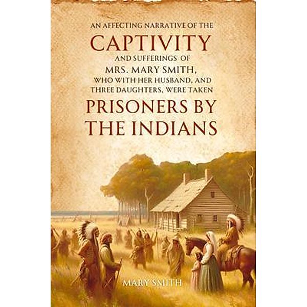 An Affecting Narrative of the   Captivity and Sufferings   of Mrs. Mary Smith,   Who with Her Husband, and Three  Daughters, Were Taken   Prisoners by the Indians, Mary Smith