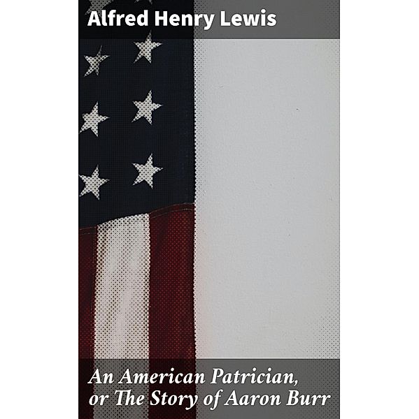 An American Patrician, or The Story of Aaron Burr, Alfred Henry Lewis