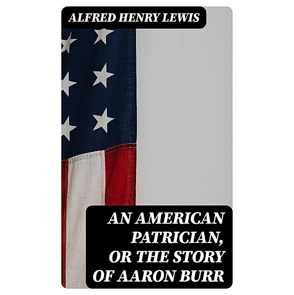 An American Patrician, or The Story of Aaron Burr, Alfred Henry Lewis