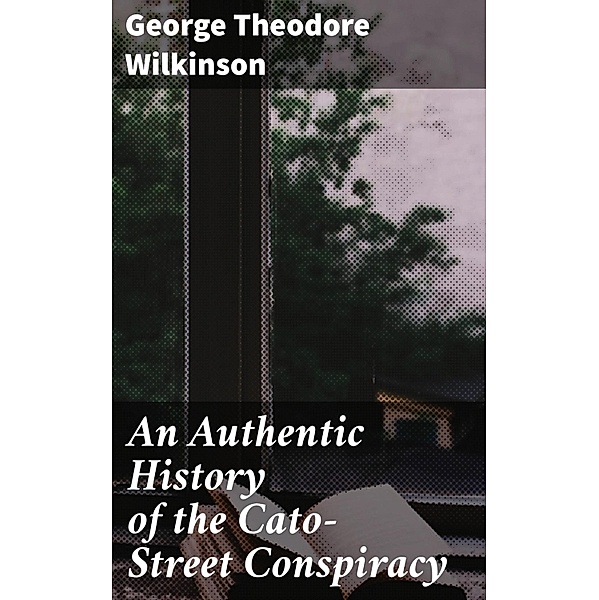 An Authentic History of the Cato-Street Conspiracy, George Theodore Wilkinson