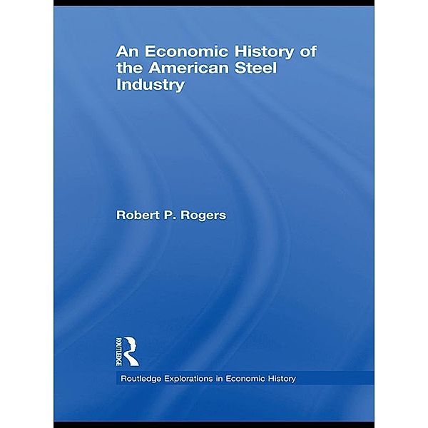 An Economic History of the American Steel Industry / Routledge Explorations in Economic History, Robert P. Rogers