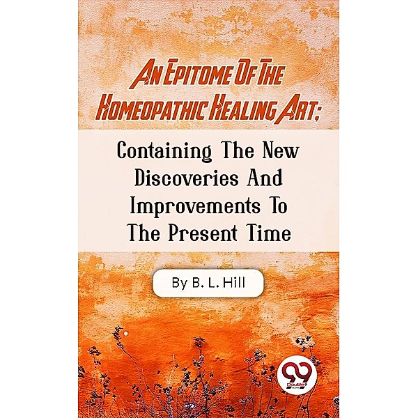 An Epitome Of The Homeopathic Healing Art; Containing The New Discoveries And Improvements To The Present Time, B. L. Hill