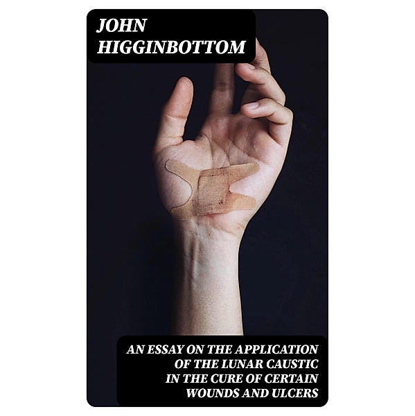 An Essay on the Application of the Lunar Caustic in the Cure of Certain Wounds and Ulcers, John Higginbottom