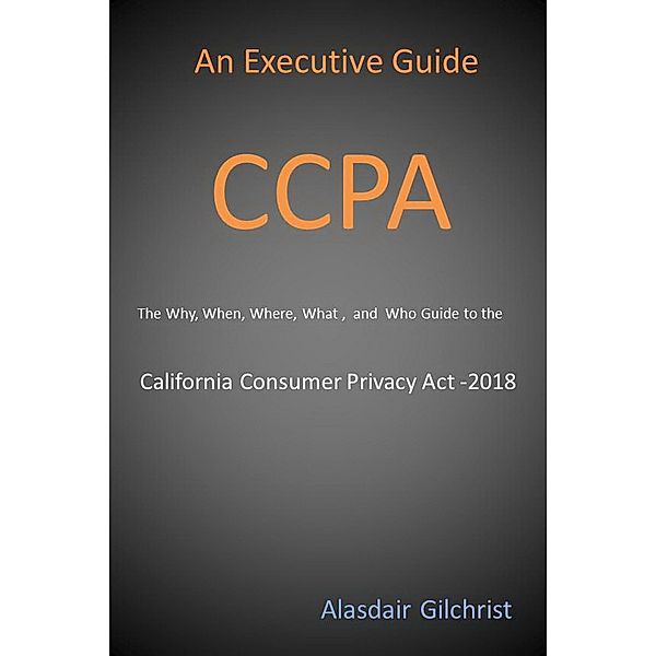 An Executive Guide CCPA: The Why, When, Where, What , and Who Guide to the California Consumer Privacy Act -2018, Alasdair Gilchrist