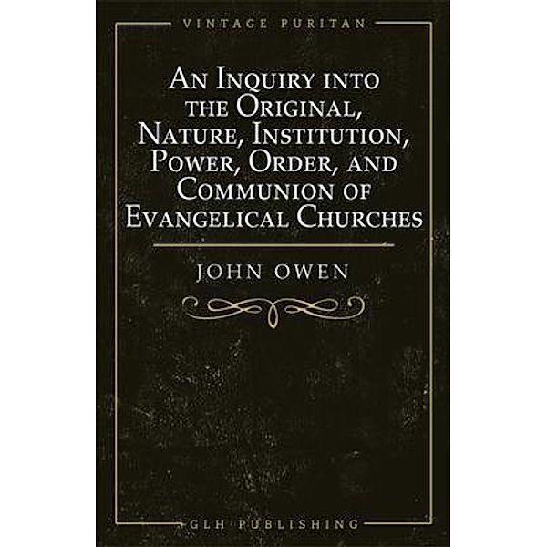 An Inquiry into the Original, Nature, Institution, Power, Order, and Communion of Evangelical Churches / GLH Publishing, Owen